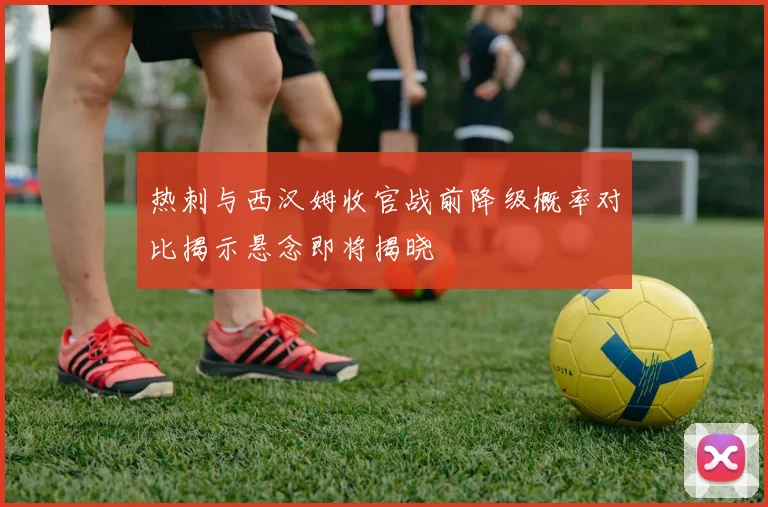 热刺与西汉姆收官战前降级概率对比揭示悬念即将揭晓