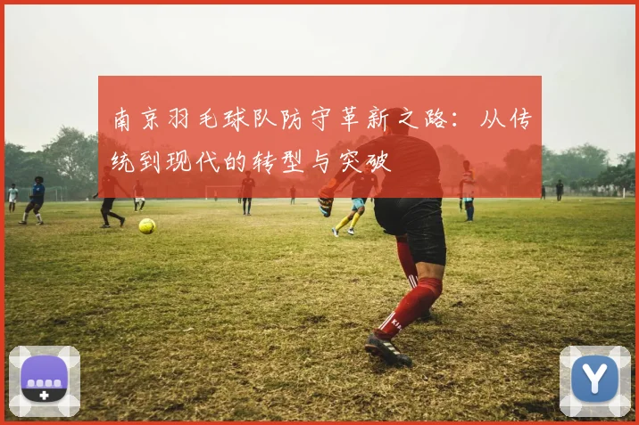 南京羽毛球队防守革新之路：从传统到现代的转型与突破