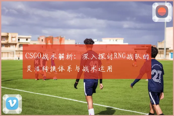 CSGO战术解析：深入探讨RNG战队的灵活转换体系与战术运用