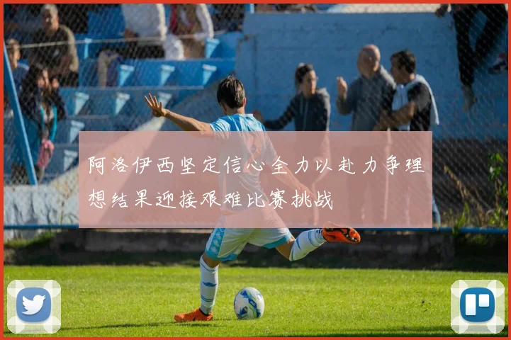 阿洛伊西坚定信心全力以赴力争理想结果迎接艰难比赛挑战