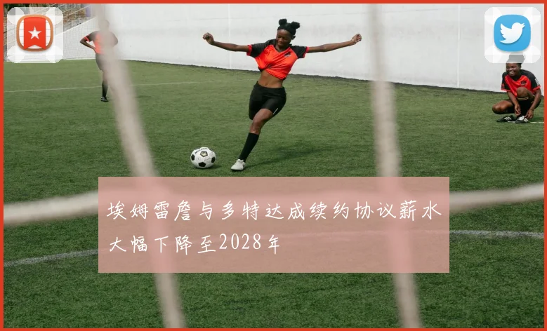 埃姆雷詹与多特达成续约协议薪水大幅下降至2028年